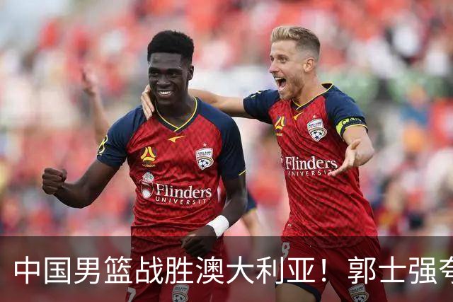 中国男篮战胜澳大利亚！郭士强夸赞一人，不是胡金秋也不是廖三宁